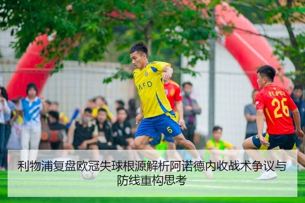 利物浦复盘欧冠失球根源解析阿诺德内收战术争议与防线重构思考