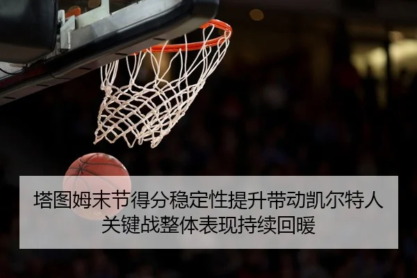 塔图姆末节得分稳定性提升带动凯尔特人关键战整体表现持续回暖