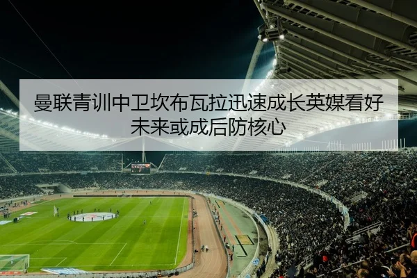 曼联青训中卫坎布瓦拉迅速成长英媒看好未来或成后防核心